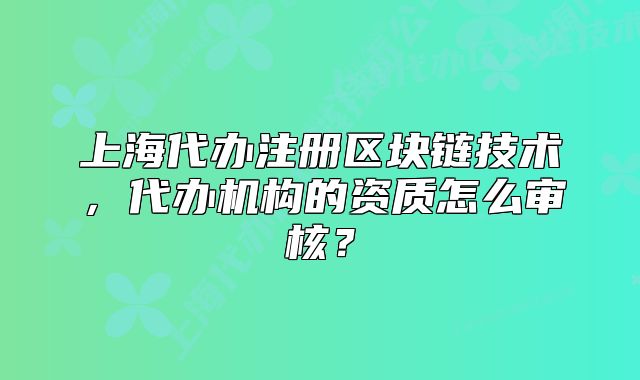 上海代辦注冊(cè)區(qū)塊鏈技術(shù)，代辦機(jī)構(gòu)的資質(zhì)怎么審核？