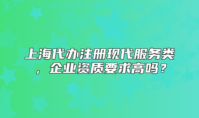 上海代辦注冊(cè)現(xiàn)代服務(wù)類，企業(yè)資質(zhì)要求高嗎？