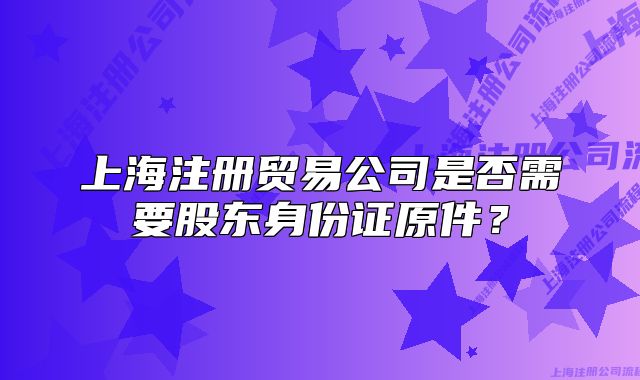 上海注冊貿易公司是否需要股東身份證原件？