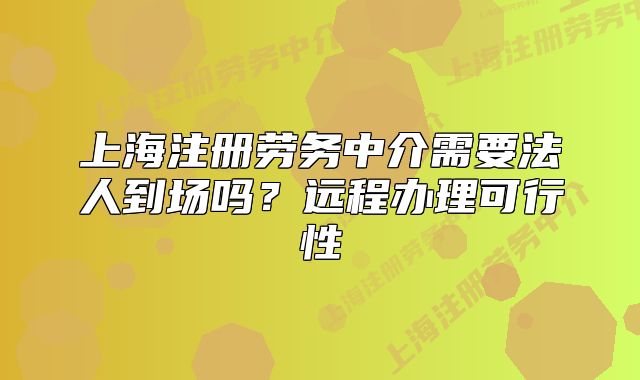 上海注冊勞務(wù)中介需要法人到場嗎？遠(yuǎn)程辦理可行性