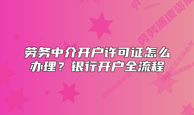 勞務(wù)中介開戶許可證怎么辦理？銀行開戶全流程