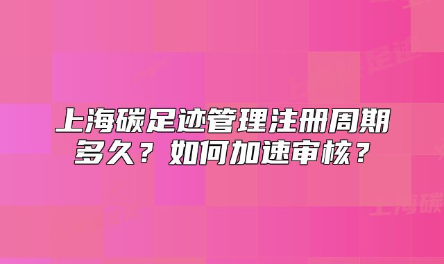 上海碳足跡管理注冊周期多久？如何加速審核？