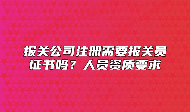 報(bào)關(guān)公司注冊需要報(bào)關(guān)員證書嗎？人員資質(zhì)要求