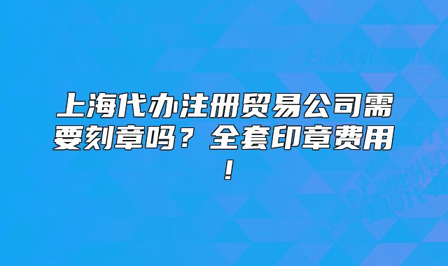 上海代辦注冊貿易公司需要刻章嗎？全套印章費用！