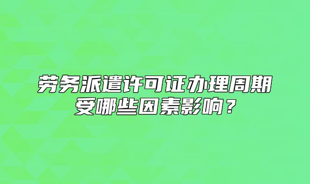 勞務(wù)派遣許可證辦理周期受哪些因素影響？