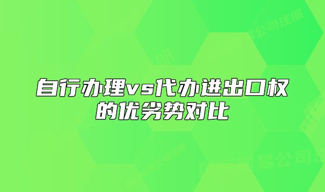 自行辦理vs代辦進出口權(quán)的優(yōu)劣勢對比