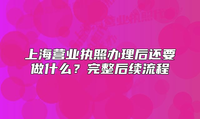上海營業(yè)執(zhí)照辦理后還要做什么？完整后續(xù)流程