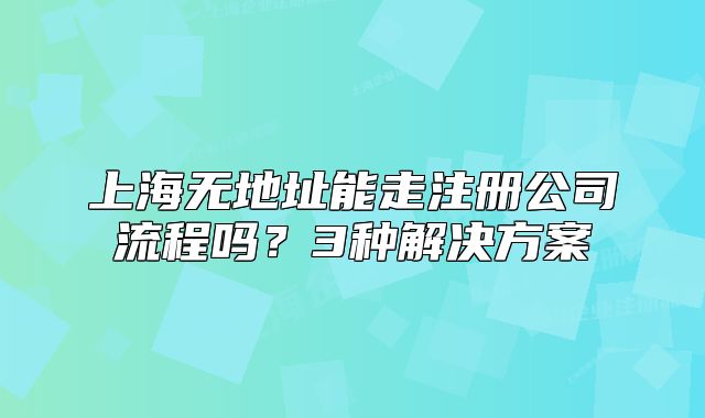 上海無地址能走注冊公司流程嗎？3種解決方案