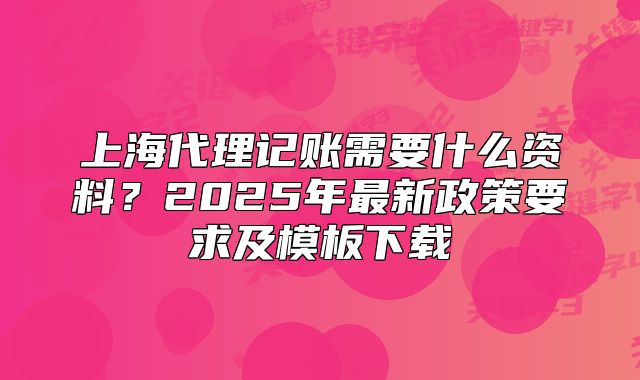 上海代理記賬需要什么資料？2025年最新政策要求及模板下載