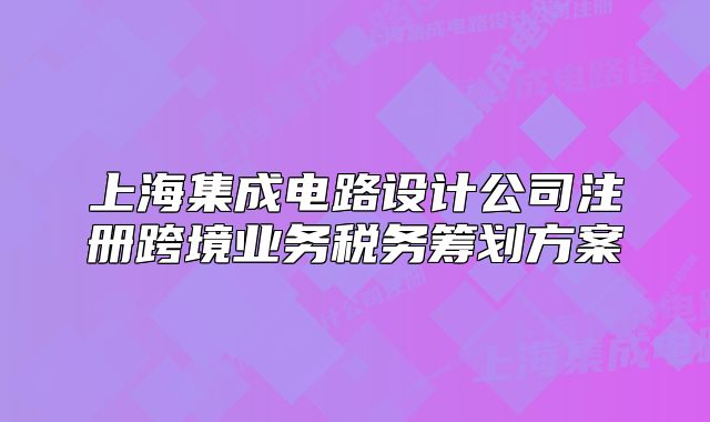 上海集成電路設(shè)計公司注冊跨境業(yè)務(wù)稅務(wù)籌劃方案