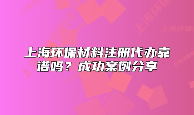 上海環(huán)保材料注冊(cè)代辦靠譜嗎？成功案例分享
