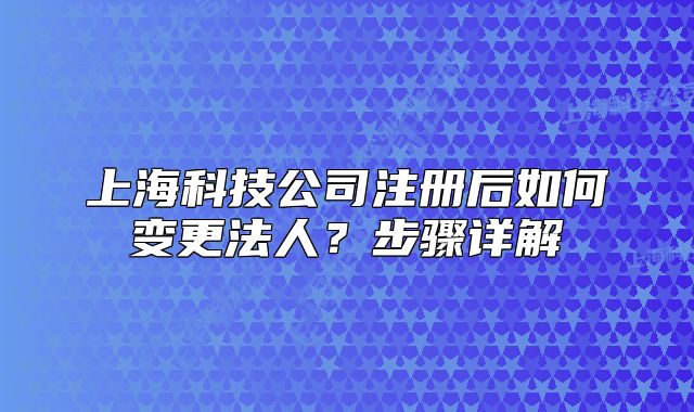 上海科技公司注冊后如何變更法人？步驟詳解
