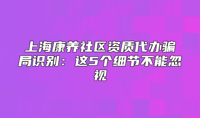 上海康養(yǎng)社區(qū)資質(zhì)代辦騙局識別：這5個細節(jié)不能忽視