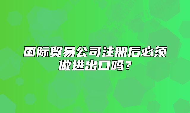 國際貿(mào)易公司注冊后必須做進出口嗎？