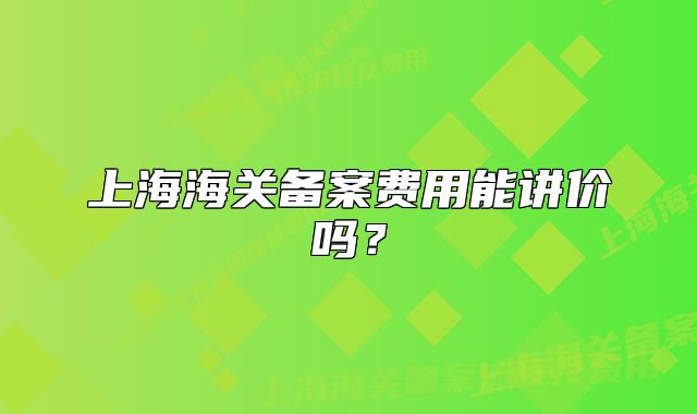 上海海關(guān)備案費(fèi)用能講價(jià)嗎？