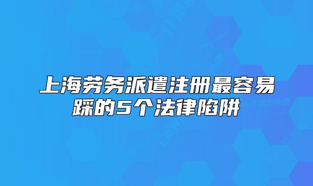 上海勞務派遣注冊最容易踩的5個法律陷阱