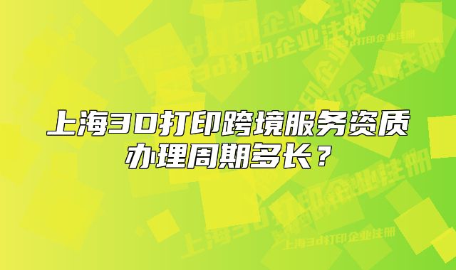 上海3D打印跨境服務(wù)資質(zhì)辦理周期多長？