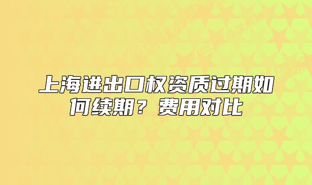 上海進(jìn)出口權(quán)資質(zhì)過(guò)期如何續(xù)期？費(fèi)用對(duì)比