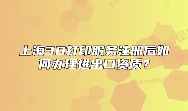 上海3D打印服務(wù)注冊(cè)后如何辦理進(jìn)出口資質(zhì)？