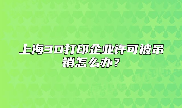 上海3D打印企業(yè)許可被吊銷怎么辦？