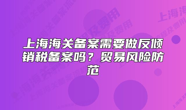 上海海關(guān)備案需要做反傾銷稅備案嗎？貿(mào)易風險防范