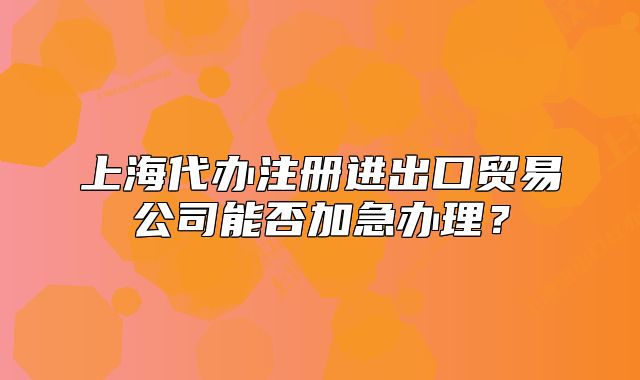 上海代辦注冊(cè)進(jìn)出口貿(mào)易公司能否加急辦理？