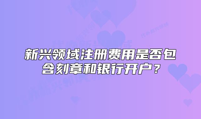 新興領(lǐng)域注冊(cè)費(fèi)用是否包含刻章和銀行開戶？