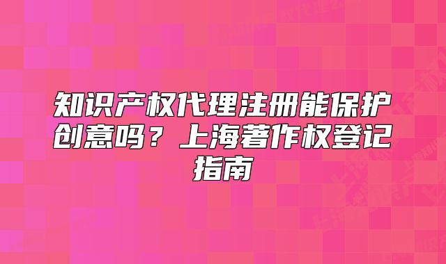 知識產(chǎn)權代理注冊能保護創(chuàng)意嗎？上海著作權登記指南