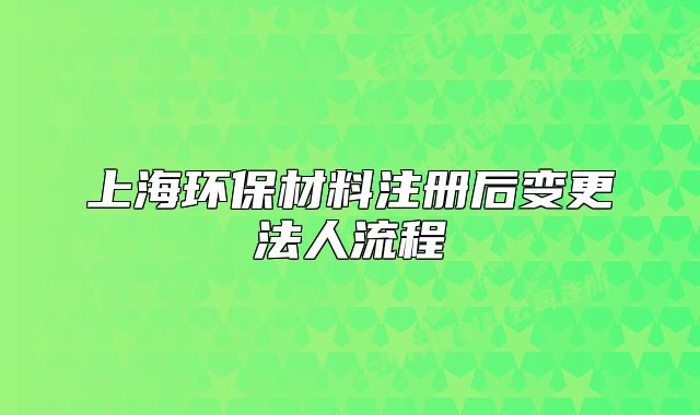 上海環(huán)保材料注冊(cè)后變更法人流程