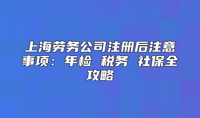 上海勞務(wù)公司注冊后注意事項(xiàng)：年檢 稅務(wù) 社保全攻略