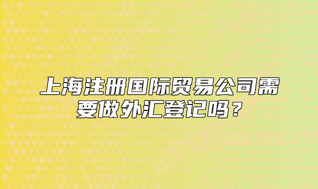 上海注冊(cè)國(guó)際貿(mào)易公司需要做外匯登記嗎？
