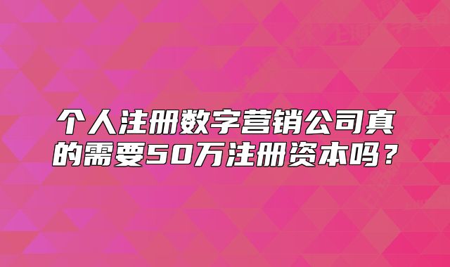 個(gè)人注冊(cè)數(shù)字營銷公司真的需要50萬注冊(cè)資本嗎？