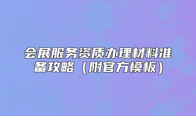 會(huì)展服務(wù)資質(zhì)辦理材料準(zhǔn)備攻略（附官方模板）
