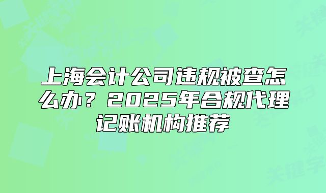 上海會計公司違規(guī)被查怎么辦？2025年合規(guī)代理記賬機構推薦