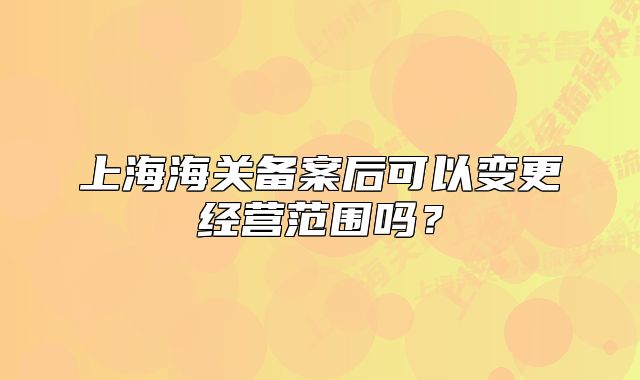 上海海關(guān)備案后可以變更經(jīng)營(yíng)范圍嗎？