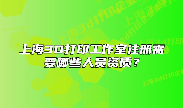 上海3D打印工作室注冊需要哪些人員資質(zhì)？