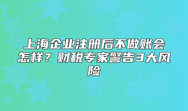 上海企業(yè)注冊后不做賬會怎樣？財稅專家警告3大風(fēng)險