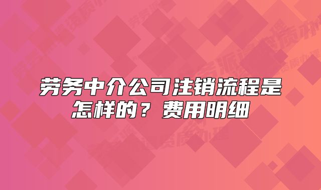 勞務(wù)中介公司注銷流程是怎樣的？費(fèi)用明細(xì)