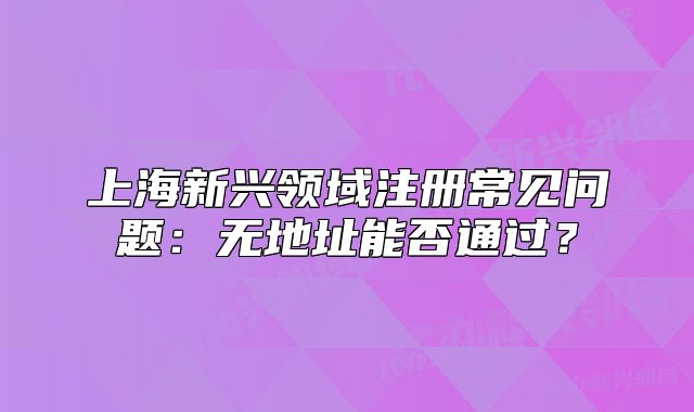 上海新興領(lǐng)域注冊常見問題：無地址能否通過？