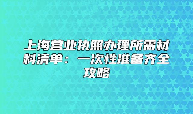 上海營(yíng)業(yè)執(zhí)照辦理所需材料清單:一次性準(zhǔn)備齊全攻略