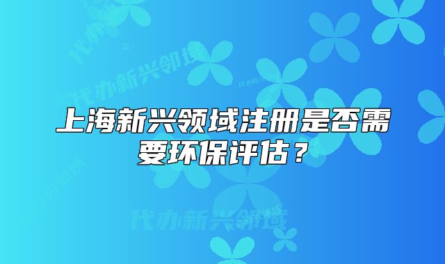 上海新興領(lǐng)域注冊(cè)是否需要環(huán)保評(píng)估？