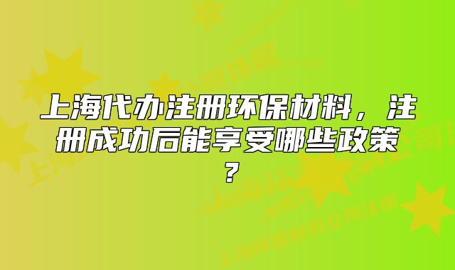 上海代辦注冊環(huán)保材料，注冊成功后能享受哪些政策？