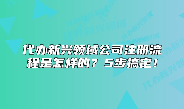 代辦新興領(lǐng)域公司注冊(cè)流程是怎樣的？5步搞定！