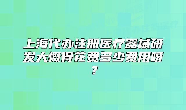 上海代辦注冊醫(yī)療器械研發(fā)大概得花費多少費用呀？