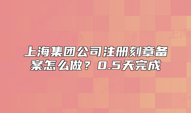 上海集團(tuán)公司注冊(cè)刻章備案怎么做？0.5天完成