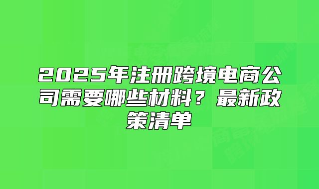 2025年注冊跨境電商公司需要哪些材料？最新政策清單