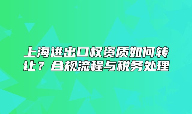 上海進(jìn)出口權(quán)資質(zhì)如何轉(zhuǎn)讓？合規(guī)流程與稅務(wù)處理