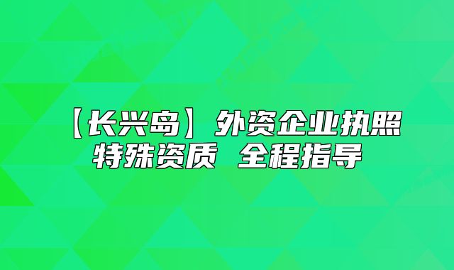 【長興島】外資企業(yè)執(zhí)照 特殊資質 全程指導