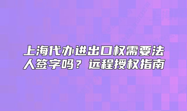 上海代辦進出口權(quán)需要法人簽字嗎？遠(yuǎn)程授權(quán)指南