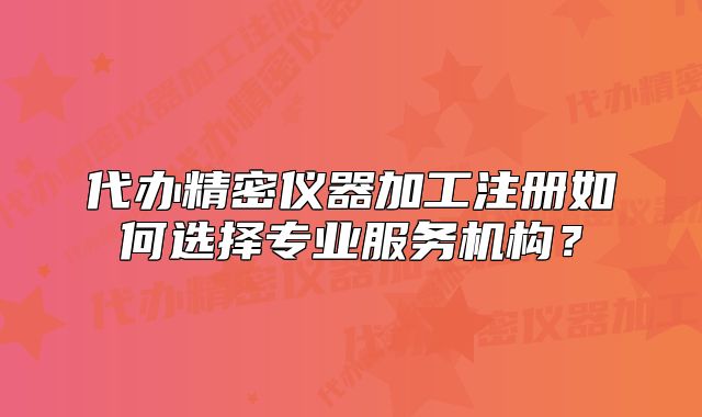 代辦精密儀器加工注冊如何選擇專業(yè)服務(wù)機(jī)構(gòu)？